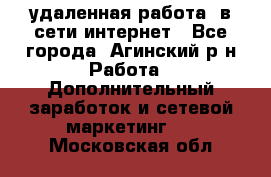 удаленная работа  в сети интернет - Все города, Агинский р-н Работа » Дополнительный заработок и сетевой маркетинг   . Московская обл.
